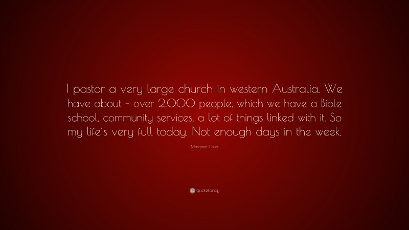 Margaret Court Quote: “I pastor a very large church in western Australia. We have about – over 2,000 people, which we have a Bible school, community services, a lot of things linked with it. So my life’s very full today. Not enough days in the week.”