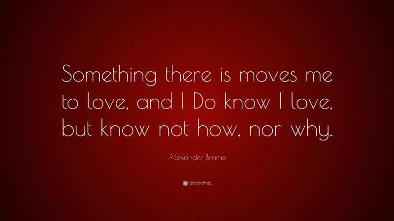 Alexander Brome Quote: “Something there is moves me to love, and I Do know I love, but know not how, nor why.”