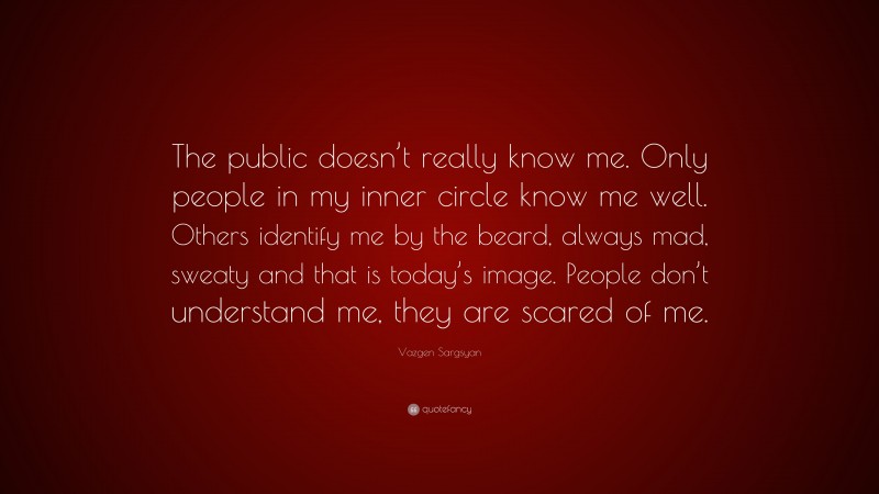 Vazgen Sargsyan Quote: “The public doesn’t really know me. Only people in my inner circle know me well. Others identify me by the beard, always mad, sweaty and that is today’s image. People don’t understand me, they are scared of me.”