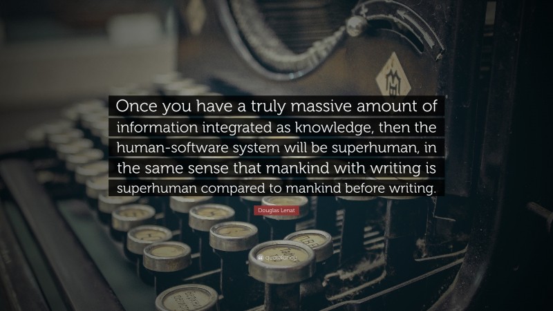 Douglas Lenat Quote: “Once you have a truly massive amount of information integrated as knowledge, then the human-software system will be superhuman, in the same sense that mankind with writing is superhuman compared to mankind before writing.”