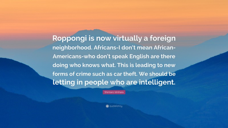 Shintaro Ishihara Quote: “Roppongi is now virtually a foreign neighborhood. Africans-I don’t mean African-Americans-who don’t speak English are there doing who knows what. This is leading to new forms of crime such as car theft. We should be letting in people who are intelligent.”