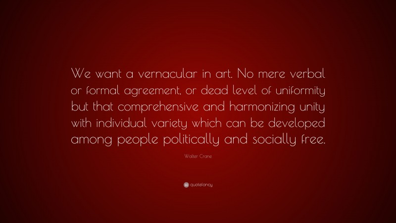 Walter Crane Quote: “We want a vernacular in art. No mere verbal or formal agreement, or dead level of uniformity but that comprehensive and harmonizing unity with individual variety which can be developed among people politically and socially free.”