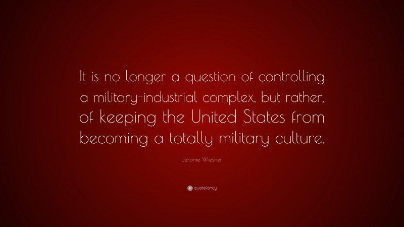 Jerome Wiesner Quote: “It is no longer a question of controlling a military-industrial complex, but rather, of keeping the United States from becoming a totally military culture.”