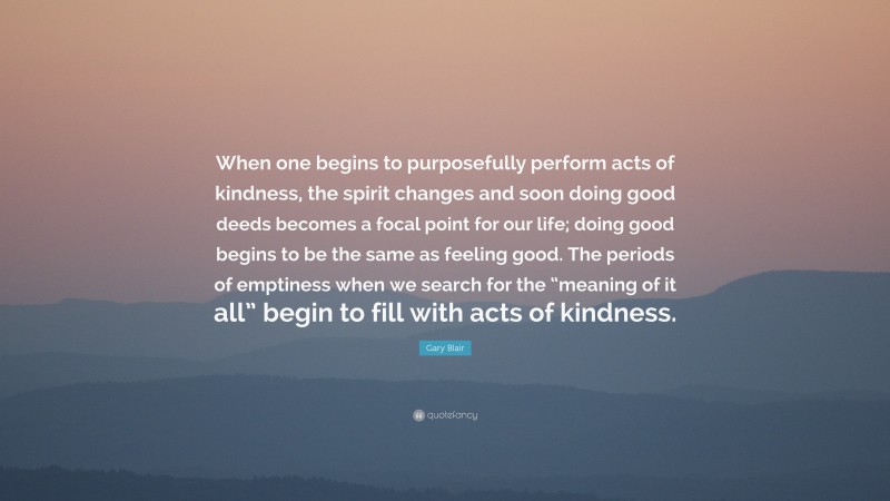 Gary Blair Quote: “When one begins to purposefully perform acts of kindness, the spirit changes and soon doing good deeds becomes a focal point for our life; doing good begins to be the same as feeling good. The periods of emptiness when we search for the “meaning of it all” begin to fill with acts of kindness.”