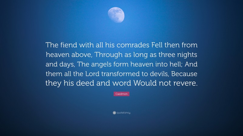 Caedmon Quote: “The fiend with all his comrades Fell then from heaven above, Through as long as three nights and days, The angels form heaven into hell; And them all the Lord transformed to devils, Because they his deed and word Would not revere.”