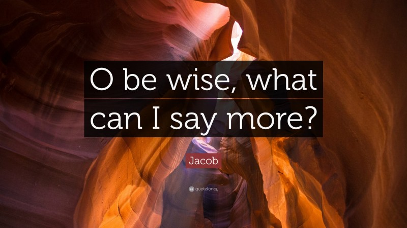 Jacob Quote: “O be wise, what can I say more?”