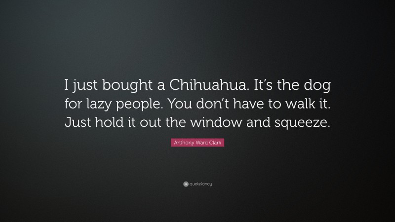 Anthony Ward Clark Quote: “I just bought a Chihuahua. It’s the dog for lazy people. You don’t have to walk it. Just hold it out the window and squeeze.”