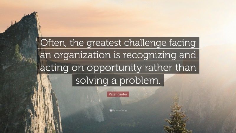 Peter Ginter Quote: “Often, the greatest challenge facing an organization is recognizing and acting on opportunity rather than solving a problem.”