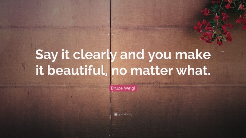 Bruce Weigl Quote: “Say it clearly and you make it beautiful, no matter what.”