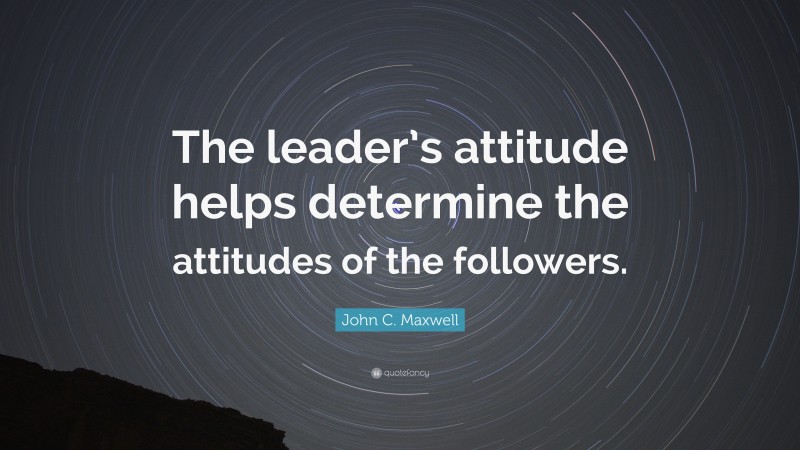 John C. Maxwell Quote: “The leader’s attitude helps determine the attitudes of the followers.”