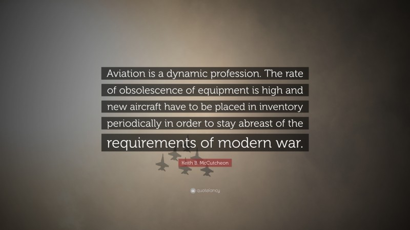 Keith B. McCutcheon Quote: “Aviation is a dynamic profession. The rate of obsolescence of equipment is high and new aircraft have to be placed in inventory periodically in order to stay abreast of the requirements of modern war.”