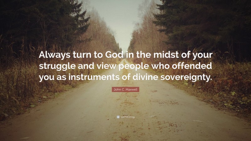 John C. Maxwell Quote: “Always turn to God in the midst of your struggle and view people who offended you as instruments of divine sovereignty.”