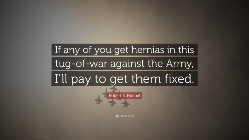 Robert E. Haebel Quote: “If any of you get hernias in this tug-of-war against the Army, I’ll pay to get them fixed.”