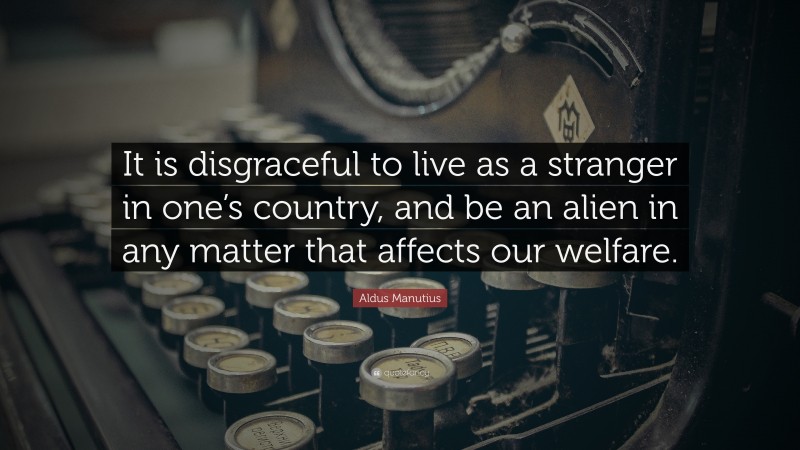 Aldus Manutius Quote: “It is disgraceful to live as a stranger in one’s country, and be an alien in any matter that affects our welfare.”