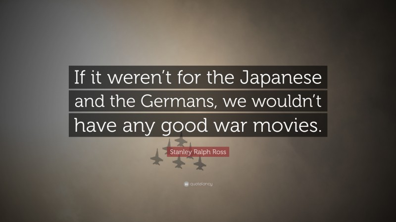 Stanley Ralph Ross Quote: “If it weren’t for the Japanese and the Germans, we wouldn’t have any good war movies.”