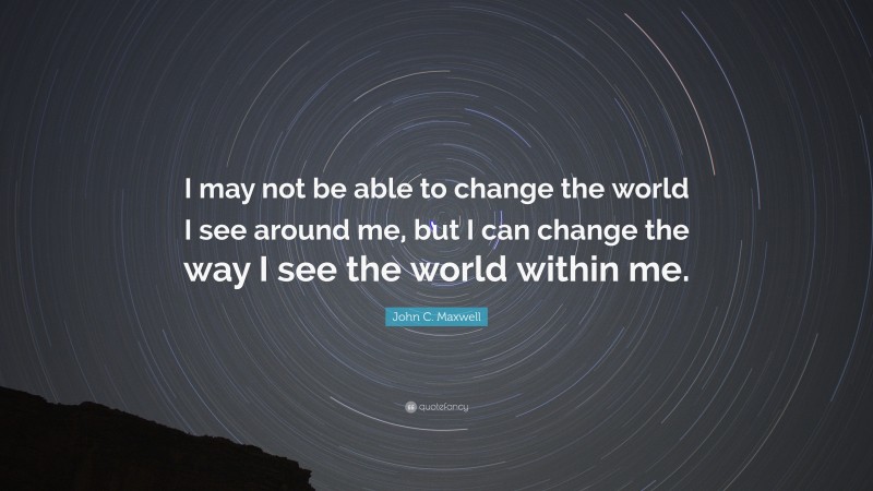 John C. Maxwell Quote: “I may not be able to change the world I see around me, but I can change the way I see the world within me.”