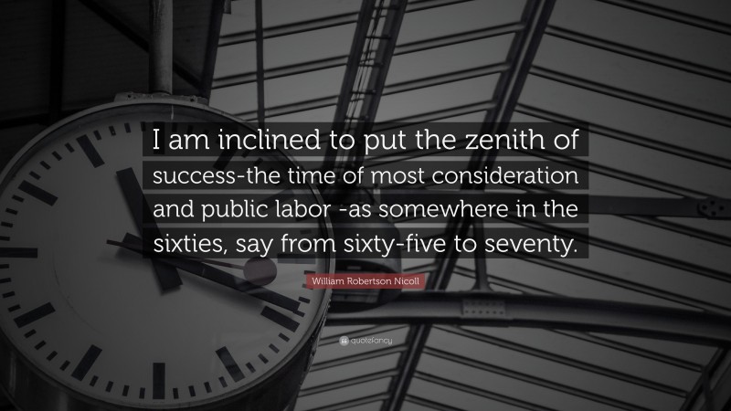 William Robertson Nicoll Quote: “I am inclined to put the zenith of success-the time of most consideration and public labor -as somewhere in the sixties, say from sixty-five to seventy.”
