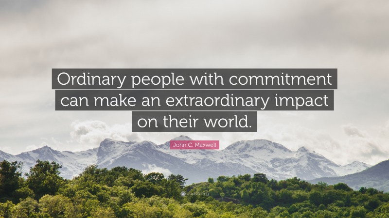John C. Maxwell Quote: “Ordinary people with commitment can make an extraordinary impact on their world.”