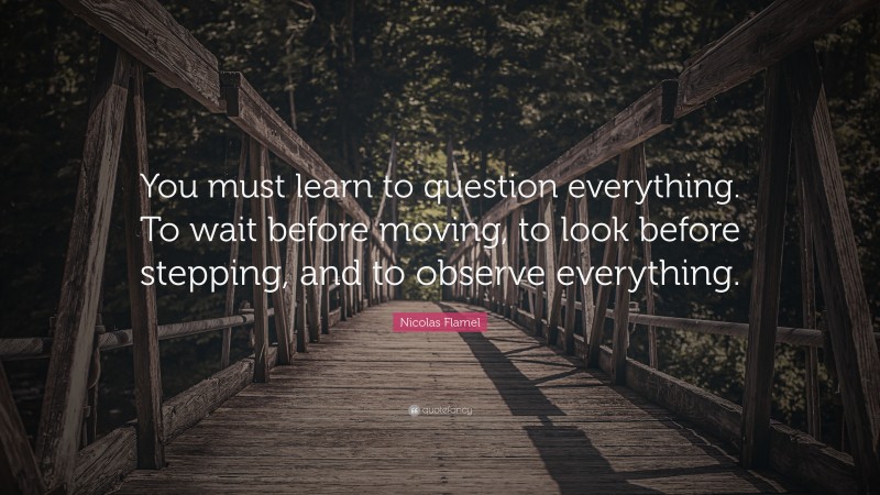 Nicolas Flamel Quote: “You must learn to question everything. To wait before moving, to look before stepping, and to observe everything.”