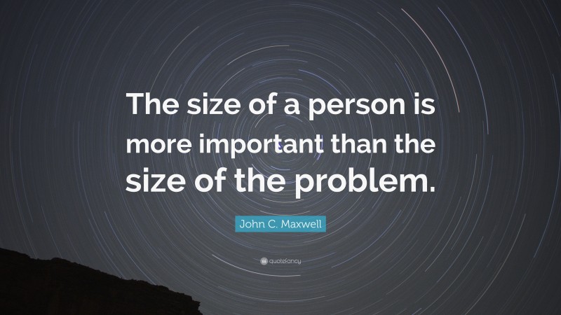 John C. Maxwell Quote: “The size of a person is more important than the size of the problem.”