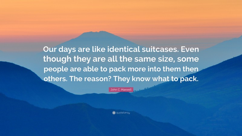 John C. Maxwell Quote: “Our days are like identical suitcases. Even though they are all the same size, some people are able to pack more into them then others. The reason? They know what to pack.”