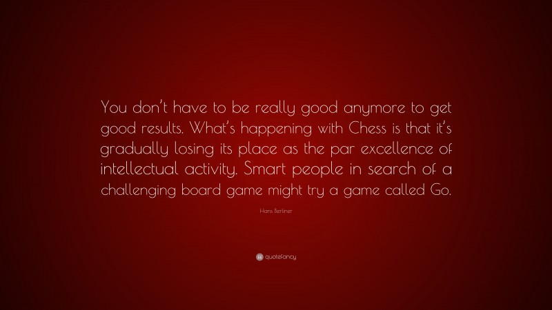 Hans Berliner Quote: “You don’t have to be really good anymore to get good results. What’s happening with Chess is that it’s gradually losing its place as the par excellence of intellectual activity. Smart people in search of a challenging board game might try a game called Go.”