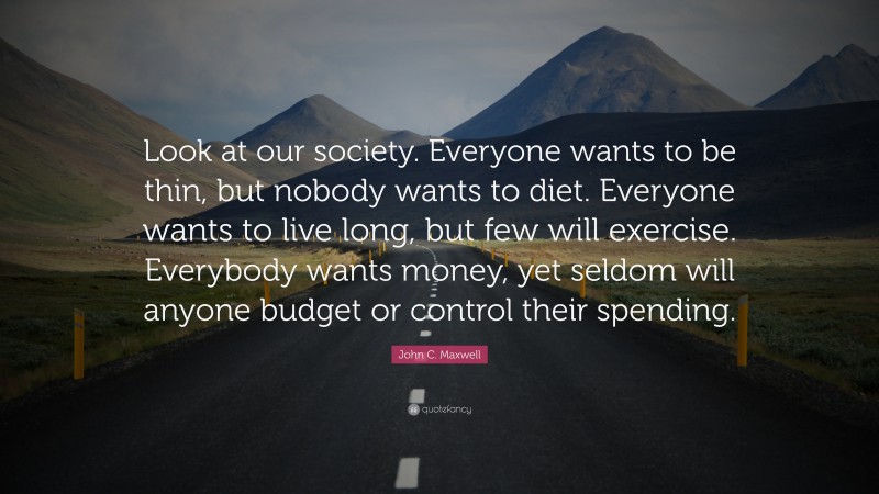 John C. Maxwell Quote: “Look at our society. Everyone wants to be thin, but nobody wants to diet. Everyone wants to live long, but few will exercise. Everybody wants money, yet seldom will anyone budget or control their spending.”