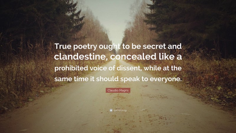 Claudio Magris Quote: “True poetry ought to be secret and clandestine, concealed like a prohibited voice of dissent, while at the same time it should speak to everyone.”