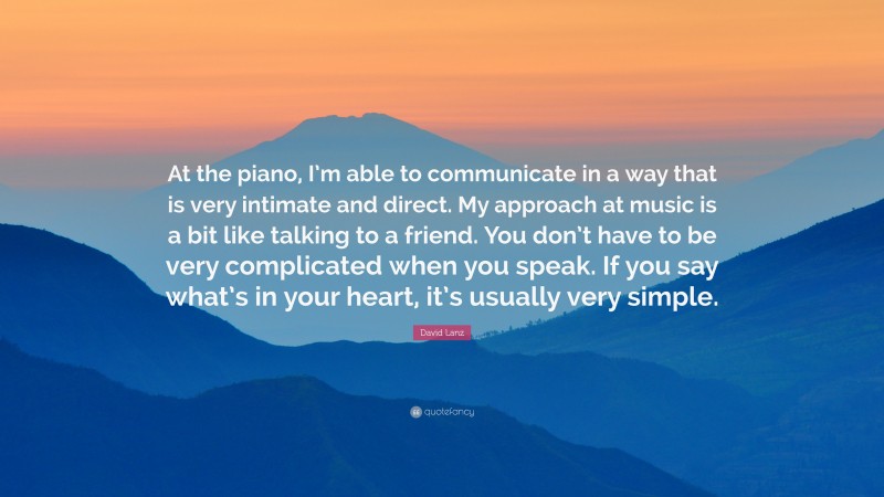 David Lanz Quote: “At the piano, I’m able to communicate in a way that is very intimate and direct. My approach at music is a bit like talking to a friend. You don’t have to be very complicated when you speak. If you say what’s in your heart, it’s usually very simple.”