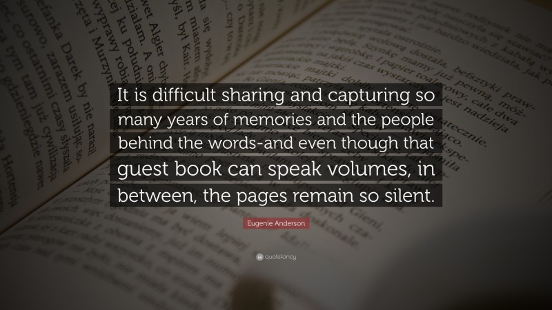 Eugenie Anderson Quote: “It is difficult sharing and capturing so many years of memories and the people behind the words-and even though that guest book can speak volumes, in between, the pages remain so silent.”