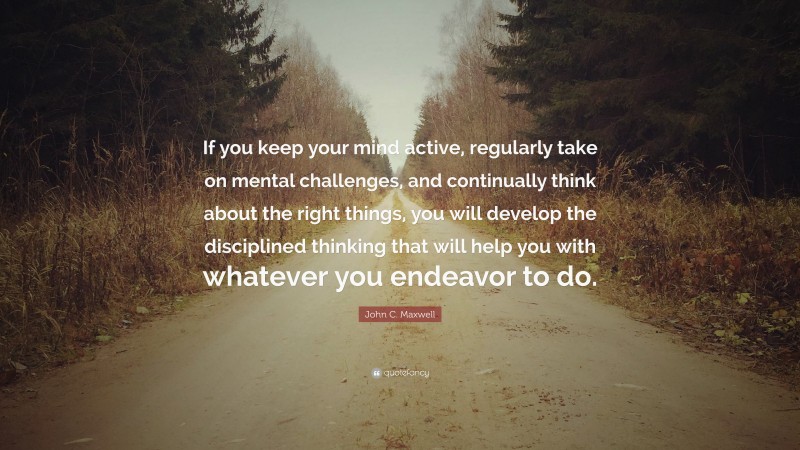 John C. Maxwell Quote: “If you keep your mind active, regularly take on mental challenges, and continually think about the right things, you will develop the disciplined thinking that will help you with whatever you endeavor to do.”