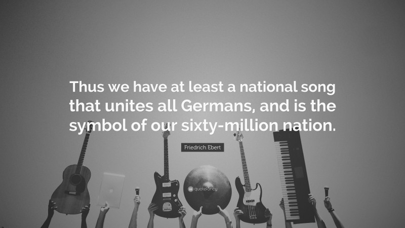 Friedrich Ebert Quote: “Thus we have at least a national song that unites all Germans, and is the symbol of our sixty-million nation.”