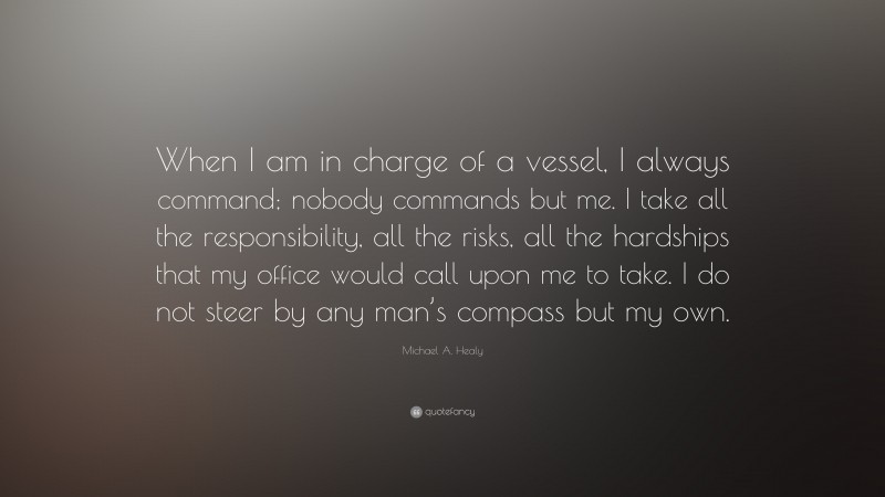 Michael A. Healy Quote: “When I am in charge of a vessel, I always command; nobody commands but me. I take all the responsibility, all the risks, all the hardships that my office would call upon me to take. I do not steer by any man’s compass but my own.”