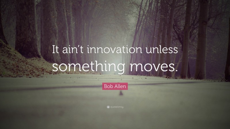 Bob Allen Quote: “It ain’t innovation unless something moves.”