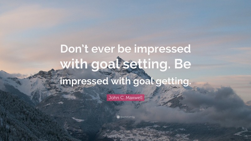 John C. Maxwell Quote: “Don’t ever be impressed with goal setting. Be impressed with goal getting.”