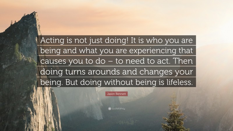 Jason Bennett Quote: “Acting is not just doing! It is who you are being and what you are experiencing that causes you to do – to need to act. Then doing turns arounds and changes your being. But doing without being is lifeless.”