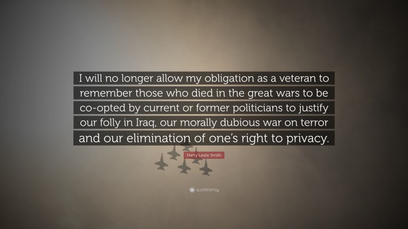 Harry Leslie Smith Quote: “I will no longer allow my obligation as a veteran to remember those who died in the great wars to be co-opted by current or former politicians to justify our folly in Iraq, our morally dubious war on terror and our elimination of one’s right to privacy.”