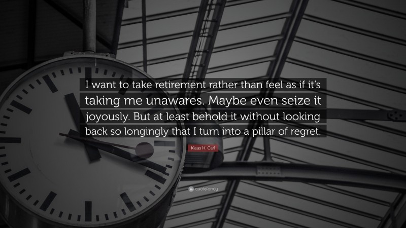 Klaus H. Carl Quote: “I want to take retirement rather than feel as if it’s taking me unawares. Maybe even seize it joyously. But at least behold it without looking back so longingly that I turn into a pillar of regret.”