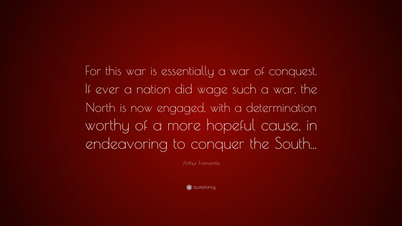 Arthur Fremantle Quote: “For this war is essentially a war of conquest. If ever a nation did wage such a war, the North is now engaged, with a determination worthy of a more hopeful cause, in endeavoring to conquer the South...”
