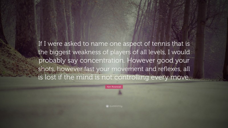 Ken Rosewall Quote: “If I were asked to name one aspect of tennis that is the biggest weakness of players of all levels, I would probably say concentration. However good your shots, however fast your movement and reflexes, all is lost if the mind is not controlling every move.”