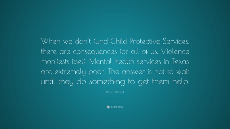David Atwood Quote: “When we don’t fund Child Protective Services, there are consequences for all of us. Violence manifests itself. Mental health services in Texas are extremely poor. The answer is not to wait until they do something to get them help.”