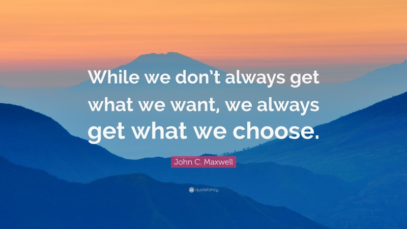 John C. Maxwell Quote: “While we don’t always get what we want, we always get what we choose.”