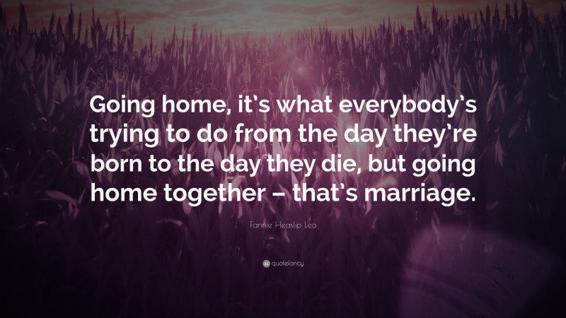 Fannie Heaslip Lea Quote: “Going home, it’s what everybody’s trying to do from the day they’re born to the day they die, but going home together – that’s marriage.”