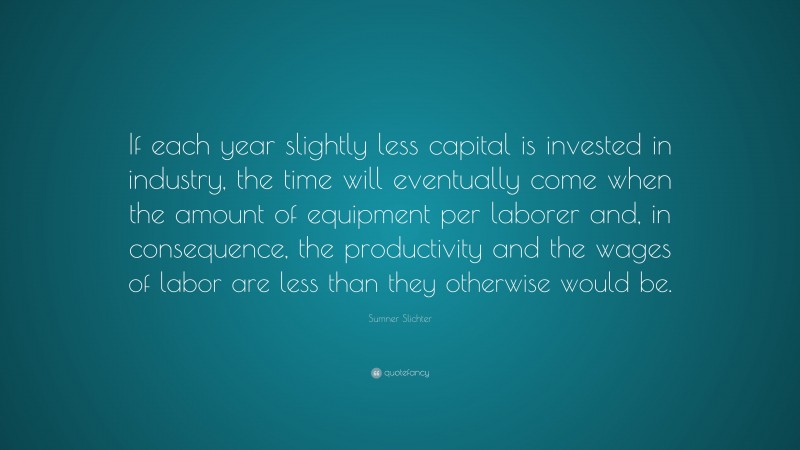 Sumner Slichter Quote: “If each year slightly less capital is invested in industry, the time will eventually come when the amount of equipment per laborer and, in consequence, the productivity and the wages of labor are less than they otherwise would be.”