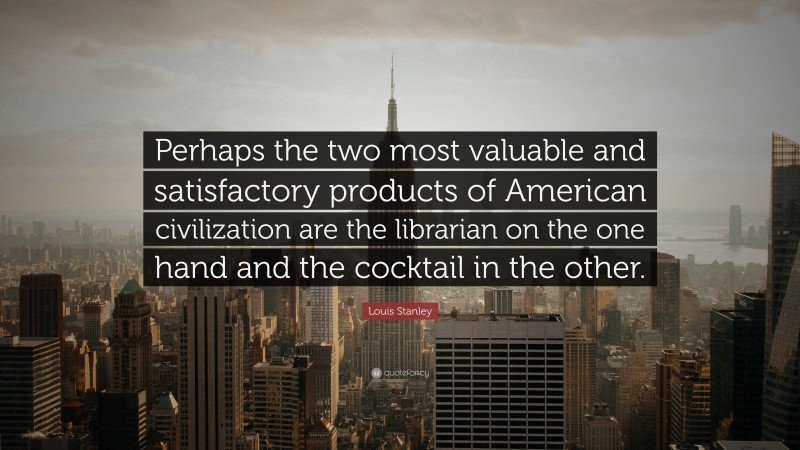 Louis Stanley Quote: “Perhaps the two most valuable and satisfactory products of American civilization are the librarian on the one hand and the cocktail in the other.”