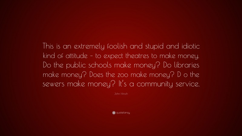 John Hirsch Quote: “This is an extremely foolish and stupid and idiotic kind of attitude – to expect theatres to make money. Do the public schools make money? Do libraries make money? Does the zoo make money? D o the sewers make money? It’s a community service.”