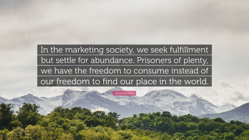 Clive Hamilton Quote: “In the marketing society, we seek fulfillment but settle for abundance. Prisoners of plenty, we have the freedom to consume instead of our freedom to find our place in the world.”