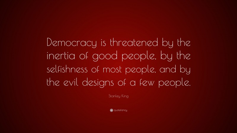 Stanley King Quote: “Democracy is threatened by the inertia of good people, by the selfishness of most people, and by the evil designs of a few people.”