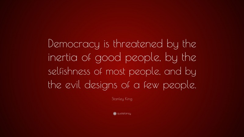 Stanley King Quote: “Democracy is threatened by the inertia of good people, by the selfishness of most people, and by the evil designs of a few people.”
