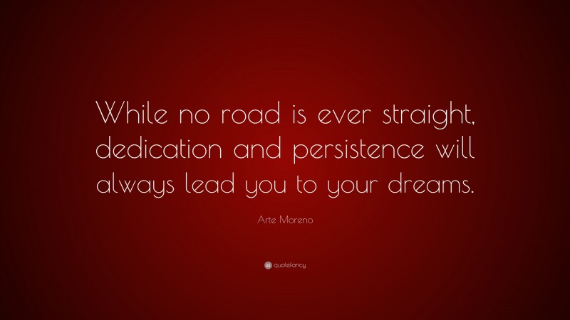 Arte Moreno Quote: “While no road is ever straight, dedication and persistence will always lead you to your dreams.”